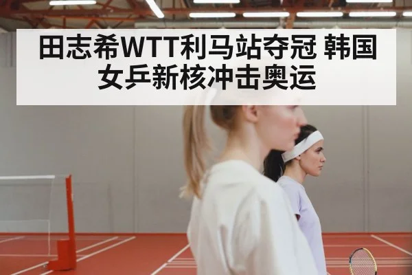 田志希WTT利马站夺冠 韩国女乒新核冲击奥运