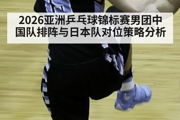2026亚洲乒乓球锦标赛男团中国队排阵与日本队对位策略分析