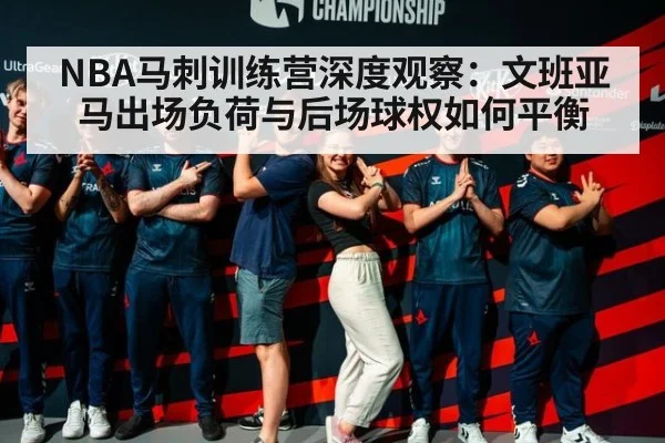 NBA马刺训练营深度观察：文班亚马出场负荷与后场球权如何平衡